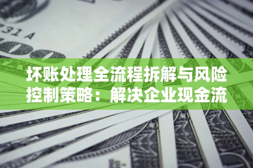 北京坏账处理全流程拆解与风险控制策略：解决企业现金流顽疾的实战指南