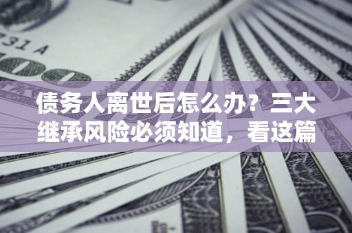 北京债务人离世后怎么办？三大继承风险必须知道，看这篇就够了