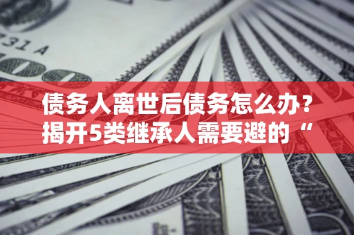 北京债务人离世后债务怎么办？揭开5类继承人需要避的“坑”